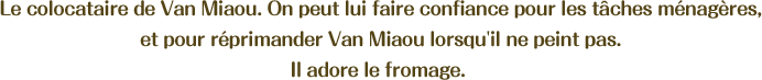 Le colocataire de Van Miaou. On peut lui faire confiance pour les tâches ménagères, et pour réprimander Van Miaou lorsqu'il ne peint pas. Il adore le fromage. 