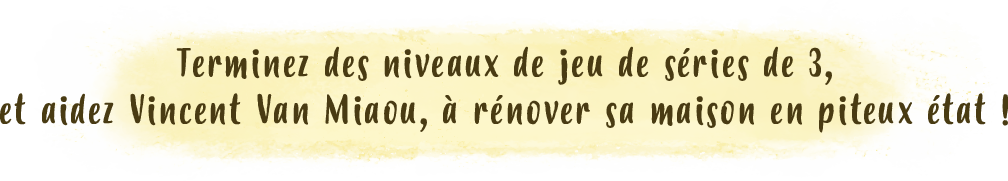 Terminez des niveaux de jeu de séries de 3, et aidez Vincent Van Miaou, à rénover sa maison en piteux état !