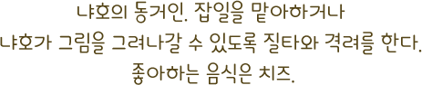 냐호의 동거인. 잡일을 맡아하거나 냐호가 그림을 그려나갈 수 있도록 질타와 격려를 한다. 좋아하는 음식은 치즈.