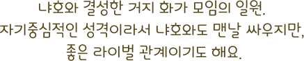 냐호와 결성한 거지 화가 모임의 일원. 자기중심적인 성격이라서 냐호와도 맨날 싸우지만, 좋은 라이벌 관계이기도 해요.