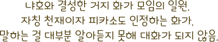 냐호와 결성한 거지 화가 모임의 일원. 자칭 천재이자 피카소도 인정하는 화가. 말하는 걸 대부분 알아듣지 못해 대화가 되지 않음.
