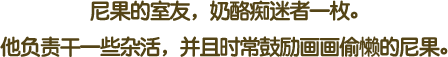 尼果的室友，奶酪痴迷者一枚。他负责干一些杂活，并且时常鼓励画画偷懒的尼果。